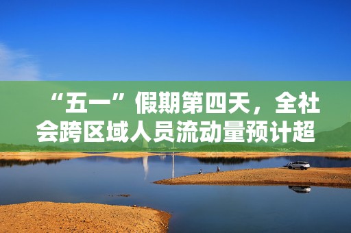 “五一”假期第四天，全社会跨区域人员流动量预计超2.7亿人次