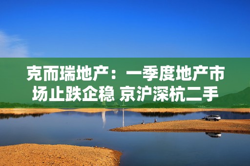 克而瑞地产：一季度地产市场止跌企稳 京沪深杭二手房市场成交同比增17%