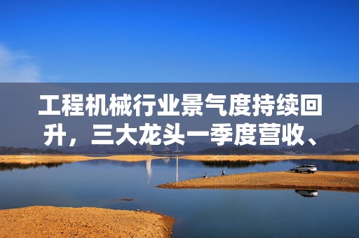 工程机械行业景气度持续回升，三大龙头一季度营收、净利双增