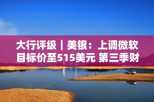 大行评级｜美银：上调微软目标价至515美元 第三季财报与展望强劲
