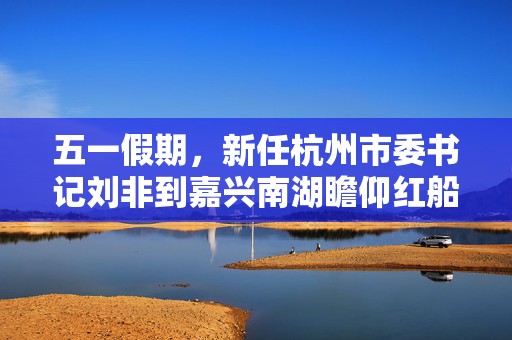 五一假期，新任杭州市委书记刘非到嘉兴南湖瞻仰红船