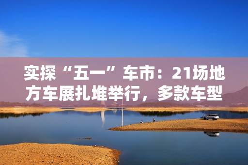 实探“五一”车市：21场地方车展扎堆举行，多款车型趁机“大放价”