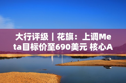 大行评级｜花旗：上调Meta目标价至690美元 核心AI焦点领域可推动未来持续增长