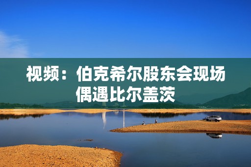 视频：伯克希尔股东会现场偶遇比尔盖茨
