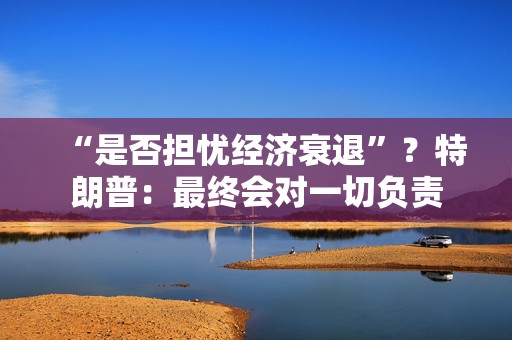 “是否担忧经济衰退”？特朗普：最终会对一切负责