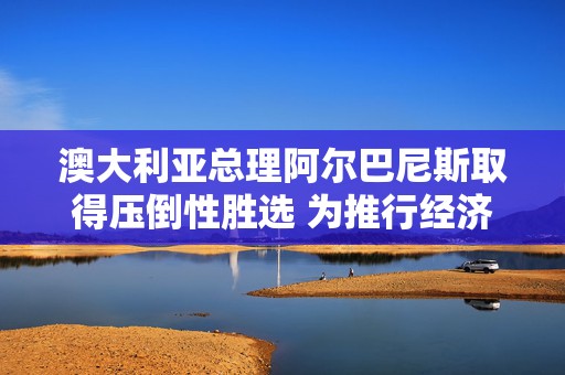 澳大利亚总理阿尔巴尼斯取得压倒性胜选 为推行经济改革赢得罕见契机