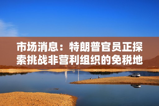 市场消息：特朗普官员正探索挑战非营利组织的免税地位