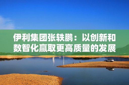 伊利集团张轶鹏：以创新和数智化赢取更高质量的发展和盈利增长