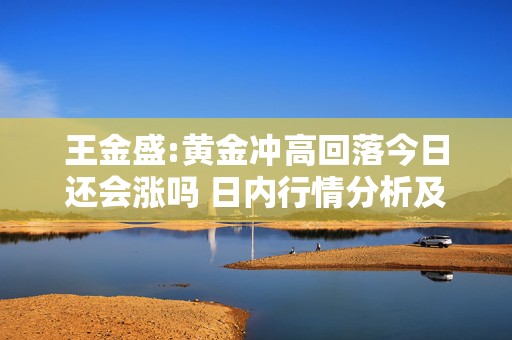 王金盛:黄金冲高回落今日还会涨吗 日内行情分析及白银原油策略