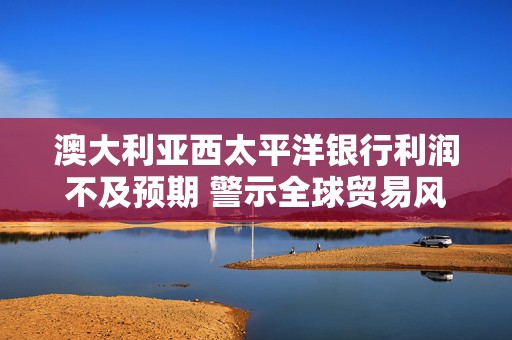 澳大利亚西太平洋银行利润不及预期 警示全球贸易风险冲击市场