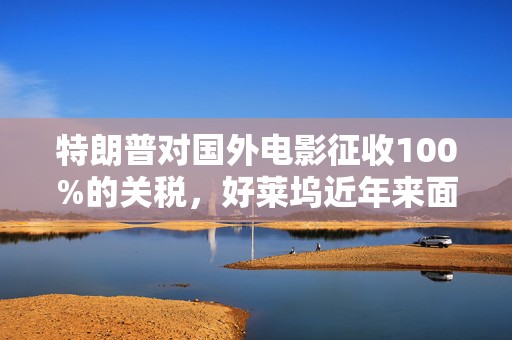 特朗普对国外电影征收100%的关税，好莱坞近年来面临压力