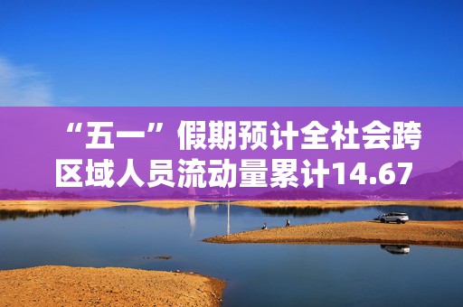 “五一”假期预计全社会跨区域人员流动量累计14.67亿人次