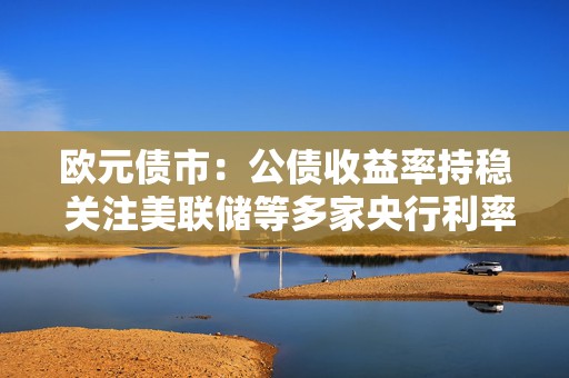 欧元债市：公债收益率持稳 关注美联储等多家央行利率决议
