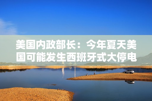 美国内政部长：今年夏天美国可能发生西班牙式大停电，全怪拜登