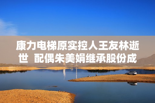 康力电梯原实控人王友林逝世  配偶朱美娟继承股份成新实控人