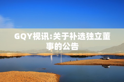 GQY视讯:关于补选独立董事的公告