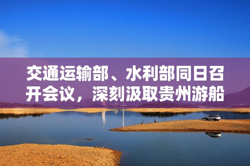 交通运输部、水利部同日召开会议，深刻汲取贵州游船倾覆事故教训