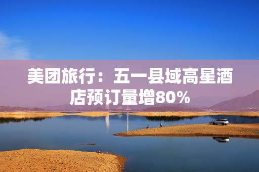 美团旅行：五一县域高星酒店预订量增80%