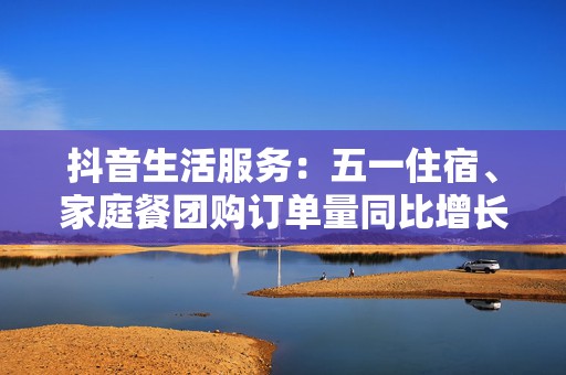 抖音生活服务：五一住宿、家庭餐团购订单量同比增长超七成