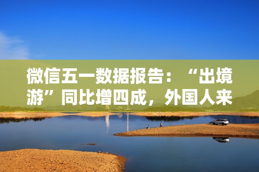 微信五一数据报告：“出境游”同比增四成，外国人来华涨两倍