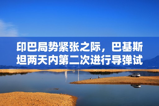 印巴局势紧张之际，巴基斯坦两天内第二次进行导弹试射