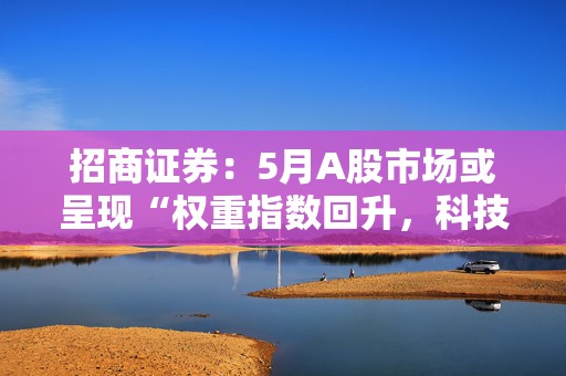 招商证券：5月A股市场或呈现“权重指数回升，科技成长活跃”的格局
