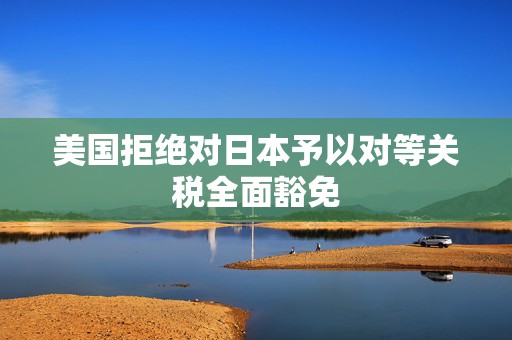 美国拒绝对日本予以对等关税全面豁免