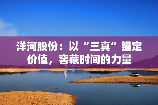 洋河股份：以“三真”锚定价值，窖藏时间的力量