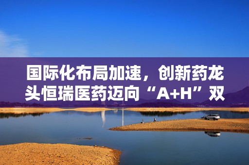 国际化布局加速，创新药龙头恒瑞医药迈向“A+H”双平台