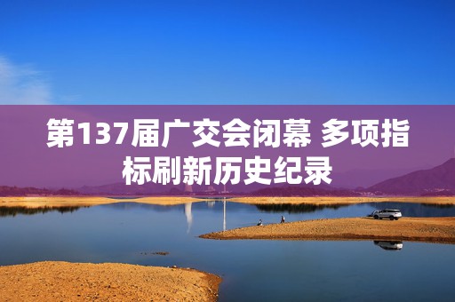 第137届广交会闭幕 多项指标刷新历史纪录