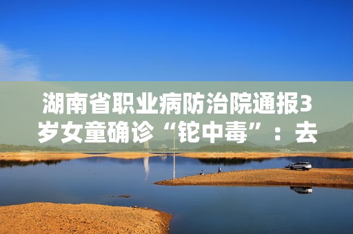 湖南省职业病防治院通报3岁女童确诊“铊中毒”：去年病例，编辑误写为“近日”