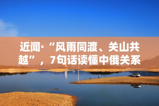 近闻·“风雨同渡、关山共越”，7句话读懂中俄关系