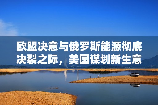 欧盟决意与俄罗斯能源彻底决裂之际，美国谋划新生意：进口俄气对欧转售