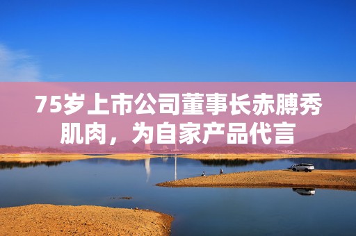 75岁上市公司董事长赤膊秀肌肉，为自家产品代言