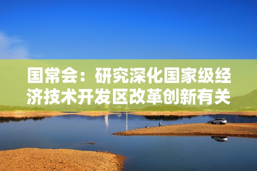 国常会：研究深化国家级经济技术开发区改革创新有关举措等