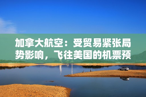 加拿大航空：受贸易紧张局势影响，飞往美国的机票预订量下降 “百分之十几”