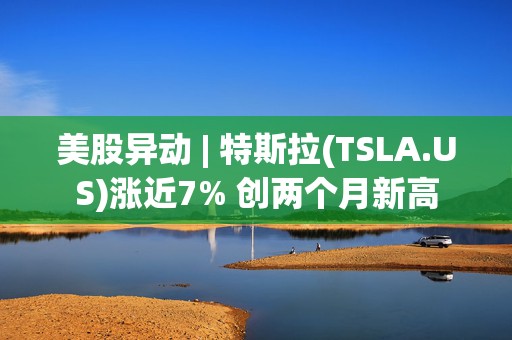 美股异动 | 特斯拉(TSLA.US)涨近7% 创两个月新高