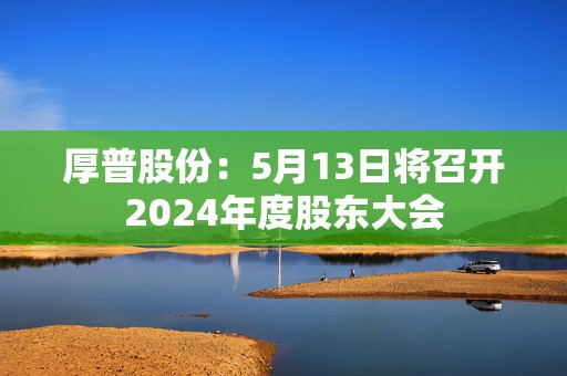 厚普股份：5月13日将召开2024年度股东大会