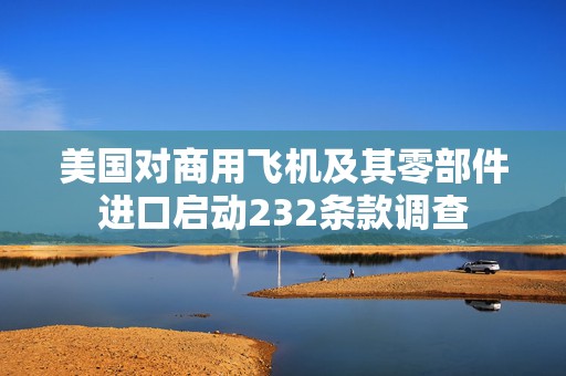 美国对商用飞机及其零部件进口启动232条款调查