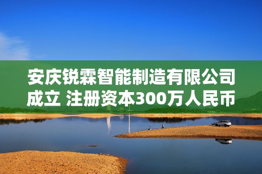 安庆锐霖智能制造有限公司成立 注册资本300万人民币