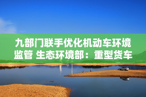 九部门联手优化机动车环境监管 生态环境部：重型货车排放监管是重点