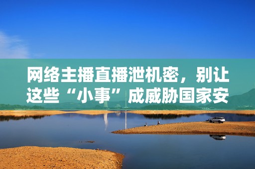 网络主播直播泄机密，别让这些“小事”成威胁国家安全的“突破口”