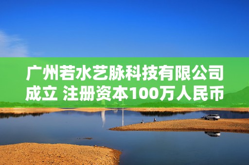 广州若水艺脉科技有限公司成立 注册资本100万人民币
