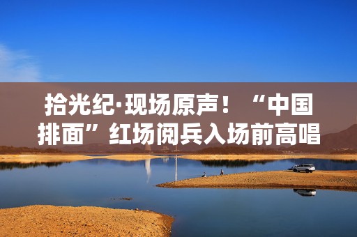 拾光纪·现场原声！“中国排面”红场阅兵入场前高唱《当那一天来临》