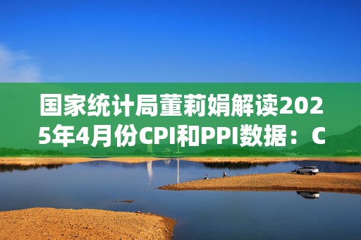 国家统计局董莉娟解读2025年4月份CPI和PPI数据：CPI环比由降转涨 核心CPI涨幅稳定