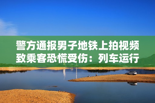 警方通报男子地铁上拍视频致乘客恐慌受伤：列车运行一度延误，已行拘