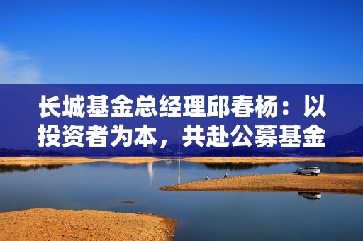 长城基金总经理邱春杨：以投资者为本，共赴公募基金高质量发展新征程