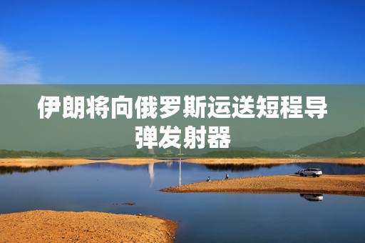 伊朗将向俄罗斯运送短程导弹发射器
