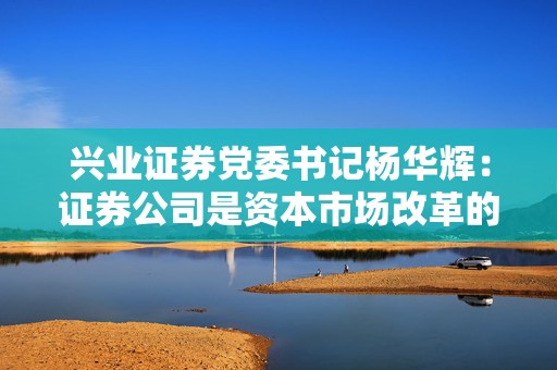 兴业证券党委书记杨华辉：证券公司是资本市场改革的践行者