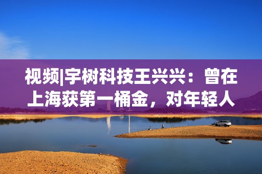 视频|宇树科技王兴兴：曾在上海获第一桶金，对年轻人的包容是最好的土壤